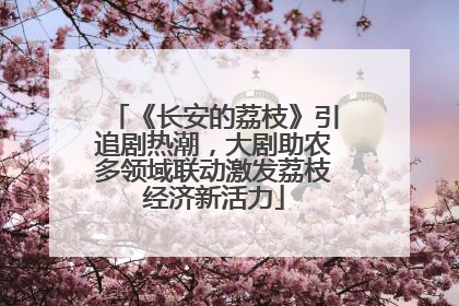 《长安的荔枝》引追剧热潮，大剧助农多领域联动激发荔枝经济新活力