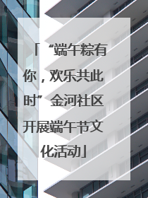 “端午粽有你，欢乐共此时”金河社区开展端午节文化活动