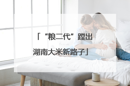 “粮二代”蹚出湖南大米新路子