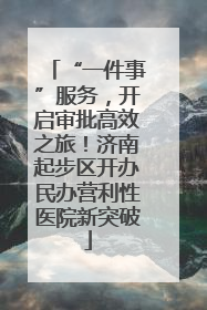 “一件事”服务，开启审批高效之旅！济南起步区开办民办营利性医院新突破