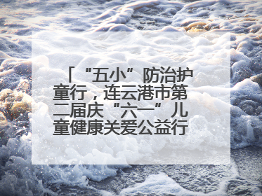 “五小”防治护童行，连云港市第二届庆“六一”儿童健康关爱公益行再启航