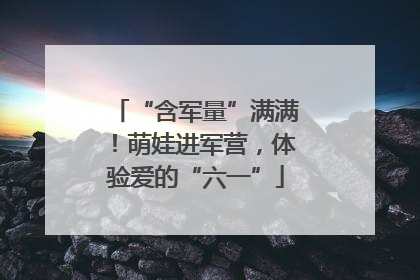 “含军量”满满！萌娃进军营，体验爱的“六一”