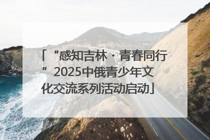 “感知吉林・青春同行”2025中俄青少年文化交流系列活动启动