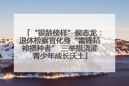 “银龄榜样”侯志龙：退休检察官化身“雷锋精神播种者” 三举措浇灌青少年成长沃土