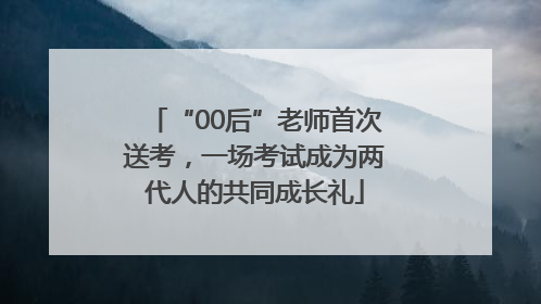 “00后”老师首次送考，一场考试成为两代人的共同成长礼