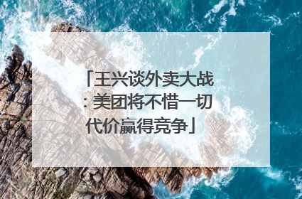 王兴谈外卖大战：美团将不惜一切代价赢得竞争