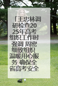 王忠林调研检查2025年高考组织工作时强调 周密细致组织 温暖用心服务 确保全省高考安全有序顺利