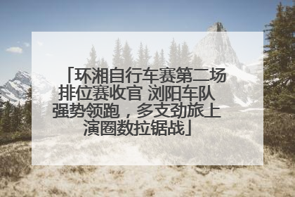 环湘自行车赛第二场排位赛收官 浏阳车队强势领跑，多支劲旅上演圈数拉锯战