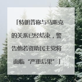 特朗普称与马斯克的关系已经结束，警告他若资助民主党将面临“严重后果”