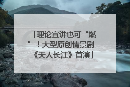 理论宣讲也可“燃”！大型原创情景剧《天人长江》首演