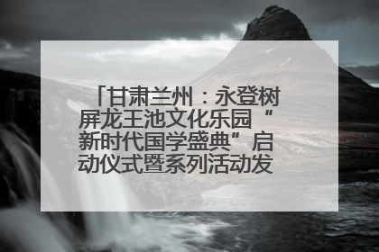甘肃兰州：永登树屏龙王池文化乐园“新时代国学盛典”启动仪式暨系列活动发布会成功举办