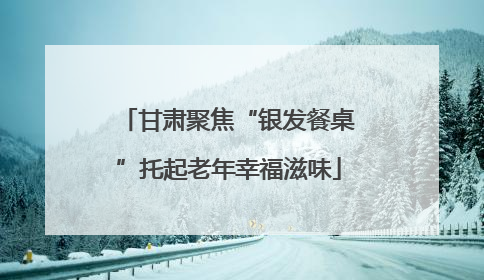 甘肃聚焦“银发餐桌”托起老年幸福滋味