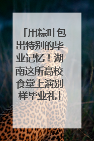 用粽叶包出特别的毕业记忆！湖南这所高校食堂上演别样毕业礼