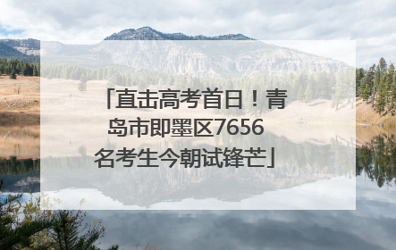直击高考首日！青岛市即墨区7656名考生今朝试锋芒