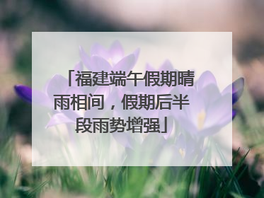 福建端午假期晴雨相间，假期后半段雨势增强