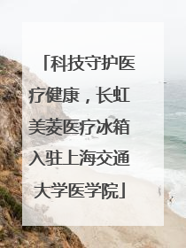 科技守护医疗健康，长虹美菱医疗冰箱入驻上海交通大学医学院