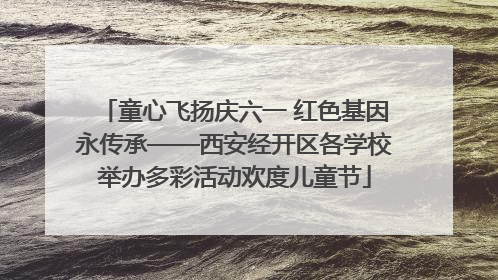 童心飞扬庆六一 红色基因永传承——西安经开区各学校举办多彩活动欢度儿童节