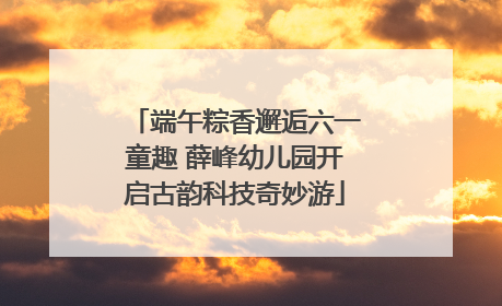 端午粽香邂逅六一童趣 薛峰幼儿园开启古韵科技奇妙游