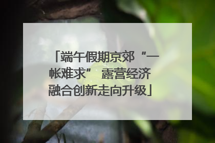 端午假期京郊“一帐难求” 露营经济融合创新走向升级