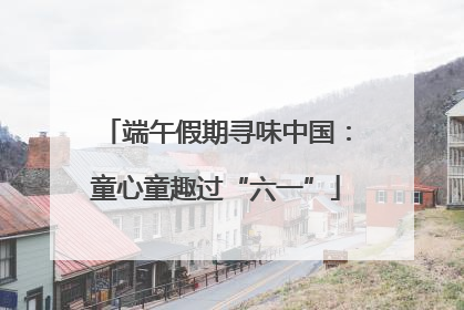 端午假期寻味中国：童心童趣过“六一”