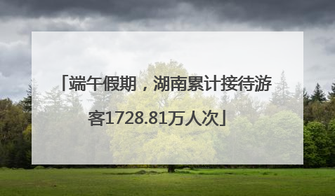端午假期，湖南累计接待游客1728.81万人次