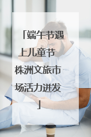 端午节遇上儿童节 株洲文旅市场活力迸发