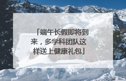 端午长假即将到来，多学科团队这样送上健康礼包