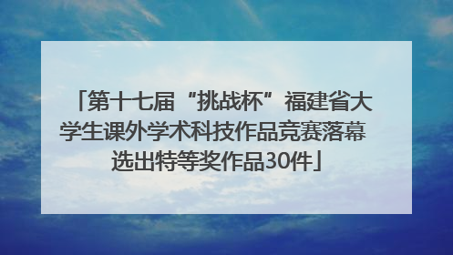 第十七届“挑战杯”福建省大学生课外学术科技作品竞赛落幕 选出特等奖作品30件