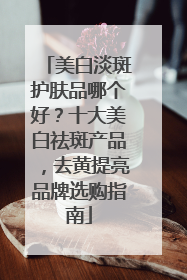 美白淡斑护肤品哪个好？十大美白祛斑产品，去黄提亮品牌选购指南