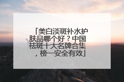 美白淡斑补水护肤品哪个好？中国祛斑十大名牌合集，榜一安全有效