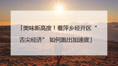 美味新高度！看萍乡经开区“舌尖经济” 如何跑出加速度
