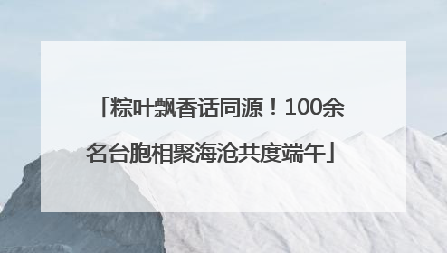 粽叶飘香话同源！100余名台胞相聚海沧共度端午
