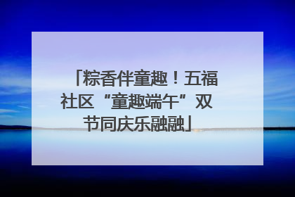 粽香伴童趣！五福社区“童趣端午”双节同庆乐融融