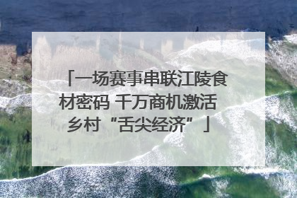 一场赛事串联江陵食材密码 千万商机激活乡村“舌尖经济”