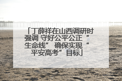丁薛祥在山西调研时强调 守好公平公正“生命线” 确保实现“平安高考”目标