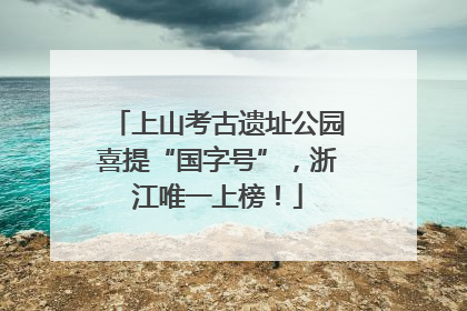 上山考古遗址公园喜提“国字号”，浙江唯一上榜！