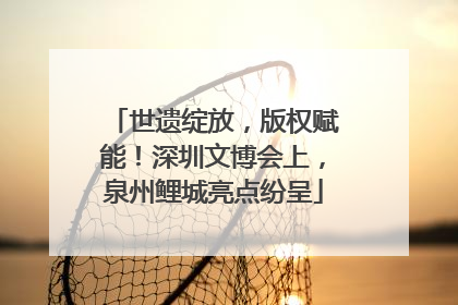 世遗绽放，版权赋能！深圳文博会上，泉州鲤城亮点纷呈