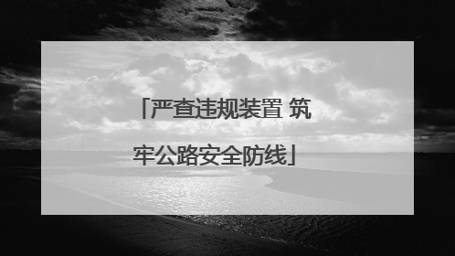 严查违规装置 筑牢公路安全防线