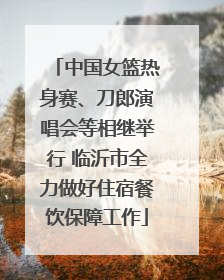 中国女篮热身赛、刀郎演唱会等相继举行 临沂市全力做好住宿餐饮保障工作