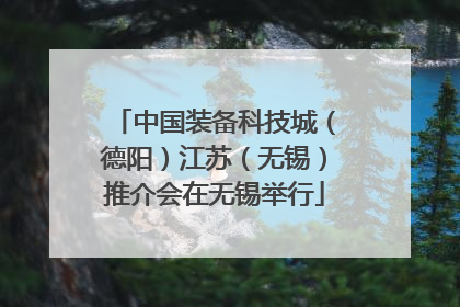 中国装备科技城（德阳）江苏（无锡）推介会在无锡举行