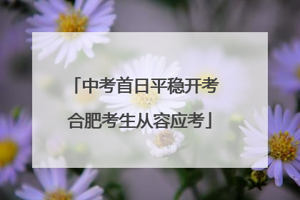 中考首日平稳开考 合肥考生从容应考