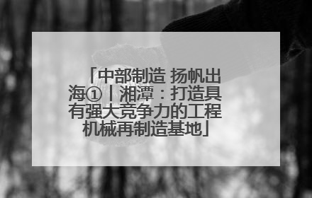 中部制造 扬帆出海①丨湘潭：打造具有强大竞争力的工程机械再制造基地
