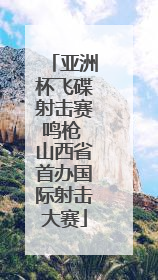 亚洲杯飞碟射击赛鸣枪 山西省首办国际射击大赛