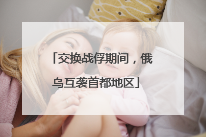 交换战俘期间，俄乌互袭首都地区