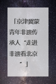 京津冀蒙青年非遗传承人“走进非遗看北京”