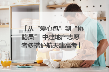 从“爱心包”到“协防员” 中建地产志愿者多措护航天津高考