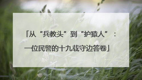 从“兵教头”到“护猿人”：一位民警的十九载守边答卷