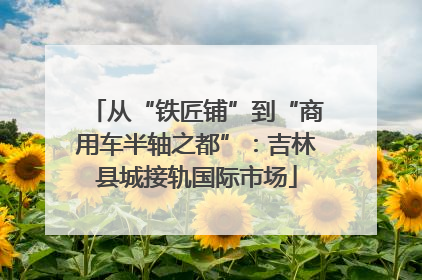 从“铁匠铺”到“商用车半轴之都”：吉林县城接轨国际市场