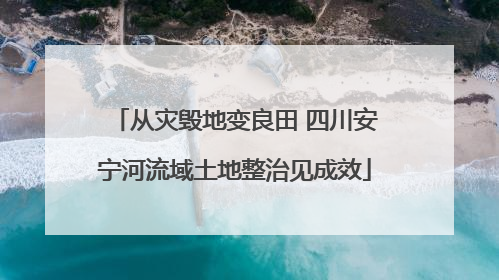 从灾毁地变良田 四川安宁河流域土地整治见成效