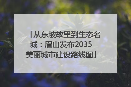 从东坡故里到生态名城：眉山发布2035美丽城市建设路线图